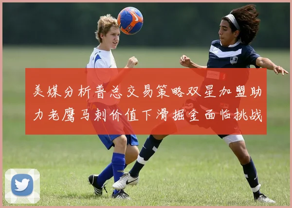 美媒分析普总交易策略双星加盟助力老鹰马刺价值下滑掘金面临挑战