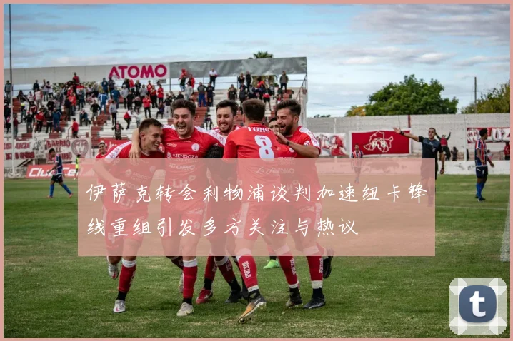 伊萨克转会利物浦谈判加速纽卡锋线重组引发多方关注与热议